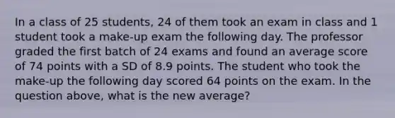 In a class of 25 students, 24 of them took an exam in class and 1 student took a make-up exam the following day. The professor graded the first batch of 24 exams and found an average score of 74 points with a SD of 8.9 points. The student who took the make-up the following day scored 64 points on the exam. In the question above, what is the new average?