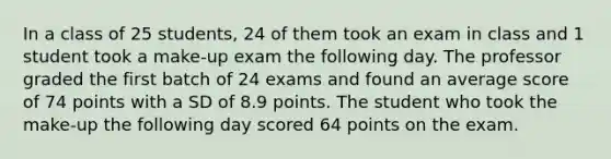 In a class of 25 students, 24 of them took an exam in class and 1 student took a make-up exam the following day. The professor graded the first batch of 24 exams and found an average score of 74 points with a SD of 8.9 points. The student who took the make-up the following day scored 64 points on the exam.