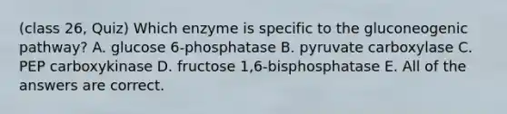 (class 26, Quiz) Which enzyme is specific to the gluconeogenic pathway? A. glucose 6-phosphatase B. pyruvate carboxylase C. PEP carboxykinase D. fructose 1,6-bisphosphatase E. All of the answers are correct.