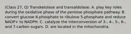 (Class 27, Q) Transketolase and transaldolase: A. play key roles during the oxidative phase of the pentose phosphate pathway. B. convert glucose 6-phosphate to ribulose 5-phosphate and reduce NADP+ to NADPH. C. catalyze the interconversion of 3-, 4-, 5-, 6-, and 7-carbon sugars. D. are located in the mitochondria.