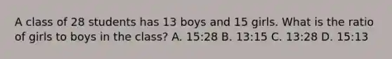 A class of 28 students has 13 boys and 15 girls. What is the ratio of girls to boys in the class? A. 15:28 B. 13:15 C. 13:28 D. 15:13