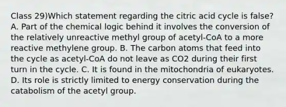 Class 29)Which statement regarding the citric acid cycle is false? A. Part of the chemical logic behind it involves the conversion of the relatively unreactive methyl group of acetyl-CoA to a more reactive methylene group. B. The carbon atoms that feed into the cycle as acetyl-CoA do not leave as CO2 during their first turn in the cycle. C. It is found in the mitochondria of eukaryotes. D. Its role is strictly limited to energy conservation during the catabolism of the acetyl group.