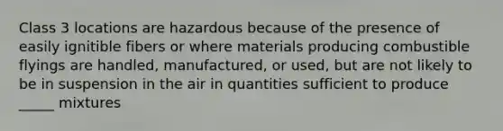 Class 3 locations are hazardous because of the presence of easily ignitible fibers or where materials producing combustible flyings are handled, manufactured, or used, but are not likely to be in suspension in the air in quantities sufficient to produce _____ mixtures