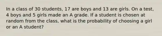 In a class of 30 students, 17 are boys and 13 are girls. On a test, 4 boys and 5 girls made an A grade. If a student is chosen at random from the class, what is the probability of choosing a girl or an A student?