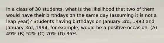 In a class of 30 students, what is the likelihood that two of them would have their birthdays on the same day (assuming it is not a leap year)? Students having birthdays on January 3rd, 1993 and January 3rd, 1994, for example, would be a positive occasion. (A) 49% (B) 52% (C) 70% (D) 35%