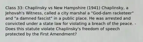 Class 33: Chaplinsky vs New Hampshire (1941) Chaplinsky, a Jehovah's Witness, called a city marshal a "God-dam racketeer" and "a damned fascist" in a public place. He was arrested and convicted under a state law for violating a breach of the peace. -Does this statute violate Chaplinsky's freedom of speech protected by the First Amendment?