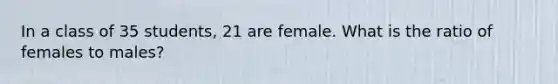 In a class of 35 students, 21 are female. What is the ratio of females to males?