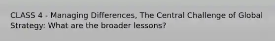 CLASS 4 - Managing Differences, The Central Challenge of Global Strategy: What are the broader lessons?