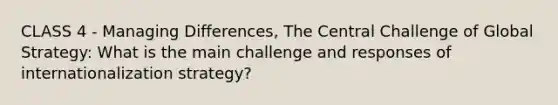 CLASS 4 - Managing Differences, The Central Challenge of Global Strategy: What is the main challenge and responses of internationalization strategy?