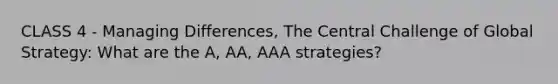 CLASS 4 - Managing Differences, The Central Challenge of Global Strategy: What are the A, AA, AAA strategies?