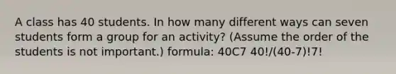 A class has 40 students. In how many different ways can seven students form a group for an​ activity? (Assume the order of the students is not​ important.) formula: 40C7 40!/(40-7)!7!