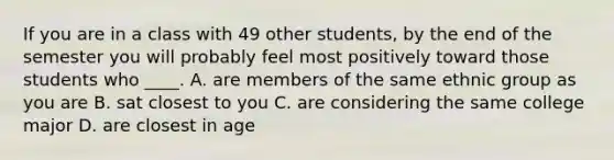 If you are in a class with 49 other students, by the end of the semester you will probably feel most positively toward those students who ____. A. are members of the same ethnic group as you are B. sat closest to you C. are considering the same college major D. are closest in age