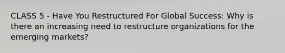 CLASS 5 - Have You Restructured For Global Success: Why is there an increasing need to restructure organizations for the emerging markets?