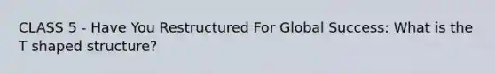 CLASS 5 - Have You Restructured For Global Success: What is the T shaped structure?