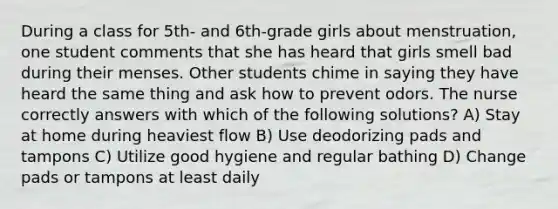 During a class for 5th- and 6th-grade girls about menstruation, one student comments that she has heard that girls smell bad during their menses. Other students chime in saying they have heard the same thing and ask how to prevent odors. The nurse correctly answers with which of the following solutions? A) Stay at home during heaviest flow B) Use deodorizing pads and tampons C) Utilize good hygiene and regular bathing D) Change pads or tampons at least daily