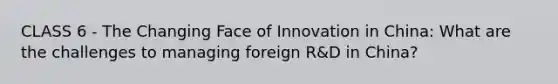 CLASS 6 - The Changing Face of Innovation in China: What are the challenges to managing foreign R&D in China?