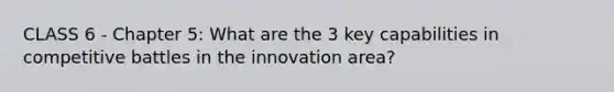 CLASS 6 - Chapter 5: What are the 3 key capabilities in competitive battles in the innovation area?