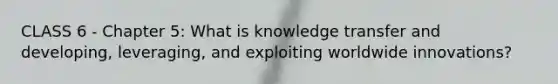 CLASS 6 - Chapter 5: What is knowledge transfer and developing, leveraging, and exploiting worldwide innovations?