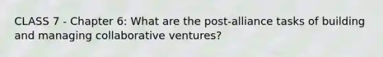 CLASS 7 - Chapter 6: What are the post-alliance tasks of building and managing collaborative ventures?