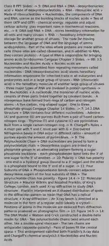 Class 8 PPT Slides: -> 5: DNA and RNA + DNA - deoxyribonucleic acid + Made of deoxyribonucleotides + RNA - ribonucleic acid + Made of ribonucleotides + Nucleotides, the components of DNA and RNA, userve as the building blocks of nucleic acids + Two of them (ATP and GTP) - chemical energy, regulate and adjust cellular activity, play important roles in <a href='https://www.questionai.com/knowledge/kVn7fMxiFS-biochemical-reactions' class='anchor-knowledge'>biochemical reactions</a>, etc. -> 6: DNA and RNA + DNA - stores hereditary information for all cells and many viruses + RNA - - hereditary information storage for another group of viruses - The code for moving between the language of DNA and the language of <a href='https://www.questionai.com/knowledge/k9gb720LCl-amino-acids' class='anchor-knowledge'>amino acids</a>/proteins - Part of the sites where proteins are made within cells (those sites are called ribosomes, and in addition to RNA, they contain protein) - A type of RNA is responsible for bringing amino acids to ribosomes Cengage Chapter 3 Slides: -> 88: 3.5 Nucleotides and Nucleic Acids + Nucleic acids are macromolecules assembled from repeating monomers called nucleotides - DNA (deoxyribonucleic acid) stores hereditary information responsible for inherited traits in all eukaryotes and prokaryotes and in a large group of viruses - RNA (ribonucleic acid) is the hereditary molecule of another large group of viruses - three major types of RNA are involved in <a href='https://www.questionai.com/knowledge/kVyphSdCnD-protein-synthesis' class='anchor-knowledge'>protein synthesis</a> -> 89: Nucleotides + A nucleotide, the monomer of nucleic acids, consists of three parts linked together by covalent bonds: - A nitrogenous base formed from rings of carbon and nitrogen atoms - A five-carbon, ring-shaped sugar - One to three phosphate groups Cengage Chapter 14 Slides: -> 7: 14.2 DNA Structure + DNA contains four different nucleotides: - Adenine (A) and guanine (G) are purines Built from a pair of fused carbon-nitrogen rings - Thymine (T) and cytosine (C) are pyrimidines Built from a single carbon-nitrogen ring -> 8: Chargaff's Rules + A must pair with T and C must pair with G + Discovered Nitrogenous bases in DNA occur in different ratios - amount of purines equals the amount of pyrimidines. -> 9: The Polynucleotide Chain + DNA nucleotides are joined to form a polynucleotide chain + Deoxyribose sugars are linked by phosphate groups in an alternating pattern forming a sugar-phosphate backbone. - each phosphodiester bond links the 3' of one sugar to the 5' of another. -> 10: Polarity + DNA has polarity - one end is a hydroxyl group (bound to a 3' sugar) and the other is a phosphate bound to the 5' end of a sugar. -> 11: Four Subunits of DNA + Phosphodiester bonds connect adjacent deoxyribose sugars of the four subunits of DNA + The polynucleotide chain has polarity - Figure 14.4 -> 12: Molecular Structure + Maurice Wilkins and Rosalind Franklin, of King's College, London, each used X-ray diffraction to study DNA structure - Franklin interpreted an X-shaped distribution of spots in the diffraction pattern to mean that DNA has a helical structure + X-ray diffraction: - An X-ray beam is directed at a molecule in the form of a regular solid (ideally a crystal) - Positions of atoms in the molecule are deduced from diffraction patterns produced on photographic film -> 13: Figure 14.5 -> 14: The DNA Model + Watson and Crick constructed a double-helix model for DNA - Two polynucleotide chains twist around each other, like a double-spiral staircase - The two chains are antiparallel (opposite polarity) - Pairs of bases fill the central space + This arrangement satisfied both Franklin's X-ray data and Chargaff's chemical analysis3.5 Nucleotides and Nucleic Acids