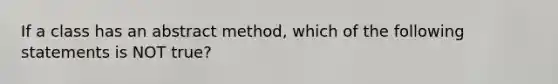 If a class has an abstract method, which of the following statements is NOT true?