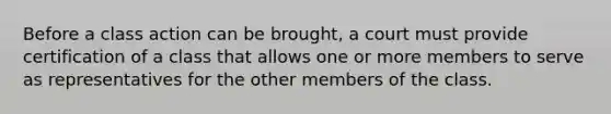 Before a class action can be brought, a court must provide certification of a class that allows one or more members to serve as representatives for the other members of the class.