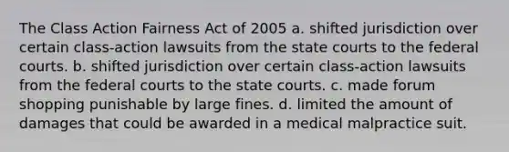 The Class Action Fairness Act of 2005 a. shifted jurisdiction over certain class-action lawsuits from the state courts to the federal courts. b. shifted jurisdiction over certain class-action lawsuits from the federal courts to the state courts. c. made forum shopping punishable by large fines. d. limited the amount of damages that could be awarded in a medical malpractice suit.