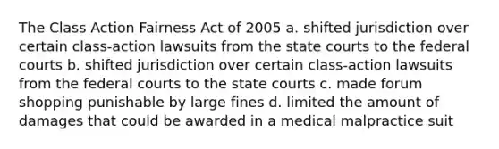 The Class Action Fairness Act of 2005 a. shifted jurisdiction over certain class-action lawsuits from the state courts to the federal courts b. shifted jurisdiction over certain class-action lawsuits from the federal courts to the state courts c. made forum shopping punishable by large fines d. limited the amount of damages that could be awarded in a medical malpractice suit