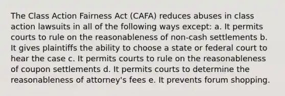 The Class Action Fairness Act (CAFA) reduces abuses in class action lawsuits in all of the following ways except: a. It permits courts to rule on the reasonableness of non-cash settlements b. It gives plaintiffs the ability to choose a state or federal court to hear the case c. It permits courts to rule on the reasonableness of coupon settlements d. It permits courts to determine the reasonableness of attorney's fees e. It prevents forum shopping.