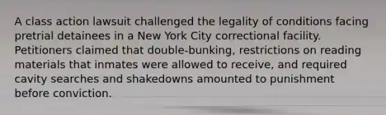 A class action lawsuit challenged the legality of conditions facing pretrial detainees in a New York City correctional facility. Petitioners claimed that double-bunking, restrictions on reading materials that inmates were allowed to receive, and required cavity searches and shakedowns amounted to punishment before conviction.