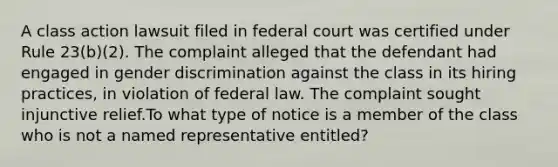 A class action lawsuit filed in federal court was certified under Rule 23(b)(2). The complaint alleged that the defendant had engaged in gender discrimination against the class in its hiring practices, in violation of federal law. The complaint sought injunctive relief.To what type of notice is a member of the class who is not a named representative entitled?