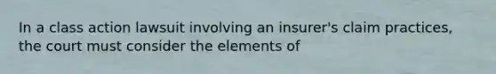 In a class action lawsuit involving an insurer's claim practices, the court must consider the elements of