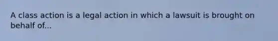 A class action is a legal action in which a lawsuit is brought on behalf of...