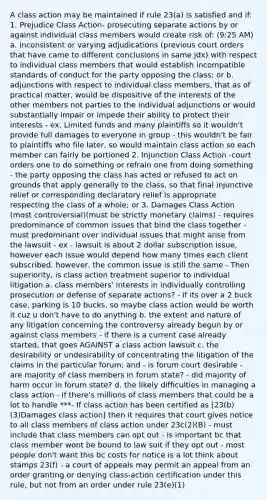 A class action may be maintained if rule 23(a) is satisfied and if: 1. Prejudice Class Action- prosecuting separate actions by or against individual class members would create risk of: (9:25 AM) a. inconsistent or varying adjudications (previous court orders that have came to different conclusions in same jdx) with respect to individual class members that would establish incompatible standards of conduct for the party opposing the class; or b. adjunctions with respect to individual class members, that as of practical matter, would be dispositive of the interests of the other members not parties to the individual adjunctions or would substantially impair or impede their ability to protect their interests - ex. Limited funds and many plaintiffs so it wouldn't provide full damages to everyone in group - this wouldn't be fair to plaintiffs who file later, so would maintain class action so each member can fairly be portioned 2. Injunction Class Action -court orders one to do something or refrain one from doing something - the party opposing the class has acted or refused to act on grounds that apply generally to the class, so that final injunctive relief or corresponding declaratory relief is appropriate respecting the class of a whole; or 3. Damages Class Action (most controversial)(must be strictly monetary claims) - requires predominance of common issues that bind the class together - must predominant over individual issues that might arise from the lawsuit - ex - lawsuit is about 2 dollar subscription issue, however each issue would depend how many times each client subscribed, however, the common issue is still the same - Then superiority, is class action treatment superior to individual litigation a. class members' interests in individually controlling prosecution or defense of separate actions? - if its over a 2 buck case, parking is 10 bucks, so maybe class action would be worth it cuz u don't have to do anything b. the extent and nature of any litigation concerning the controversy already begun by or against class members - if there is a current case already started, that goes AGAINST a class action lawsuit c. the desirability or undesirability of concentrating the litigation of the claims in the particular forum; and - is forum court desirable - are majority of class members in forum state? - did majority of harm occur in forum state? d. the likely difficulties in managing a class action - if there's millions of class members that could be a lot to handle ***- If class action has been certified as [23(b)(3)Damages class action] then it requires that court gives notice to all class members of class action under 23c(2)(B) - must include that class members can opt out - is important bc that class member wont be bound to law suit if they opt out - most people don't want this bc costs for notice is a lot think about stamps 23(f) - a court of appeals may permit an appeal from an order granting or denying class-action certification under this rule, but not from an order under rule 23(e)(1)