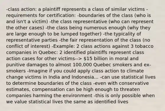 -class action: a plaintiff represents a class of similar victims -requirements for certification: -boundaries of the class (who is and isn't a victim) -the class representative (who can represent the other cases) -the class being numerous enough (why they are large enough to be lumped together) -the typicality of representative parties -the fair representation of the class (no conflict of interest) -Example: 2 class actions against 3 tobacco companies in Quebec: 2 identified plaintiffs represent class action cases for other victims--> 15 billion in moral and punitive damages to almost 100,000 Quebec smokers and ex-smokers -Imagine if you could apply class action to climate change victims in India and Indonesia... -can use statistical lives to determine boundaries of the class -even with conservative estimates, compensation can be high enough to threaten companies harming the environment -this is only possible when we value statistical lives the same as identified lives