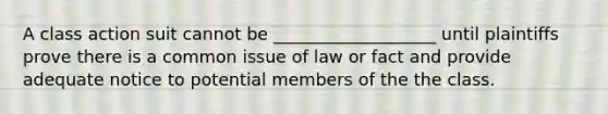 A class action suit cannot be ___________________ until plaintiffs prove there is a common issue of law or fact and provide adequate notice to potential members of the the class.