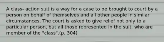 A class- action suit is a way for a case to be brought to court by a person on behalf of themselves and all other people in similar circumstances. The court is asked to give relief not only to a particular person, but all those represented in the suit, who are member of the "class".(p. 304)