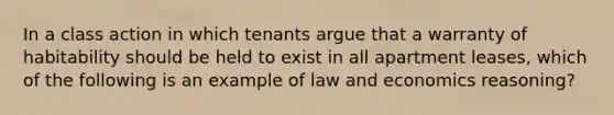 In a class action in which tenants argue that a warranty of habitability should be held to exist in all apartment leases, which of the following is an example of law and economics reasoning?