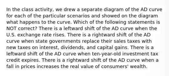 In the class activity, we drew a separate diagram of the AD curve for each of the particular scenarios and showed on the diagram what happens to the curve. Which of the following statements is NOT correct? There is a leftward shift of the AD curve when the U.S. exchange rate rises. There is a rightward shift of the AD curve when state governments replace their sales taxes with new taxes on interest, dividends, and capital gains. There is a leftward shift of the AD curve when ten-year-old investment tax credit expires. There is a rightward shift of the AD curve when a fall in prices increases the real value of consumers' wealth.