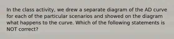 In the class activity, we drew a separate diagram of the AD curve for each of the particular scenarios and showed on the diagram what happens to the curve. Which of the following statements is NOT correct?