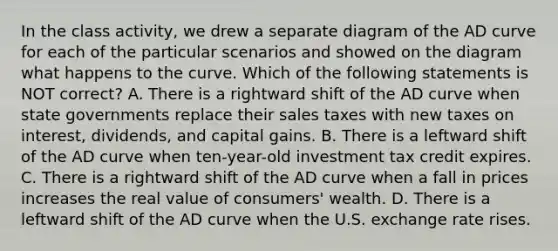 In the class activity, we drew a separate diagram of the AD curve for each of the particular scenarios and showed on the diagram what happens to the curve. Which of the following statements is NOT correct? A. There is a rightward shift of the AD curve when state governments replace their sales taxes with new taxes on interest, dividends, and capital gains. B. There is a leftward shift of the AD curve when ten-year-old investment tax credit expires. C. There is a rightward shift of the AD curve when a fall in prices increases the real value of consumers' wealth. D. There is a leftward shift of the AD curve when the U.S. exchange rate rises.