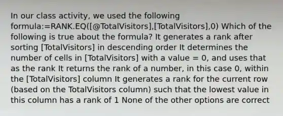 In our class activity, we used the following formula:=RANK.EQ([@TotalVisitors],[TotalVisitors],0) Which of the following is true about the formula? It generates a rank after sorting [TotalVisitors] in descending order It determines the number of cells in [TotalVisitors] with a value = 0, and uses that as the rank It returns the rank of a number, in this case 0, within the [TotalVisitors] column It generates a rank for the current row (based on the TotalVisitors column) such that the lowest value in this column has a rank of 1 None of the other options are correct