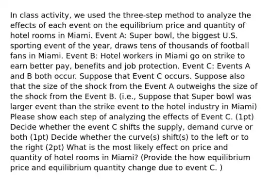 In class activity, we used the three-step method to analyze the effects of each event on the equilibrium price and quantity of hotel rooms in Miami. Event A: Super bowl, the biggest U.S. sporting event of the year, draws tens of thousands of football fans in Miami. Event B: Hotel workers in Miami go on strike to earn better pay, benefits and job protection. Event C: Events A and B both occur. Suppose that Event C occurs. Suppose also that the size of the shock from the Event A outweighs the size of the shock from the Event B. (i.e., Suppose that Super bowl was larger event than the strike event to the hotel industry in Miami) Please show each step of analyzing the effects of Event C. (1pt) Decide whether the event C shifts the supply, demand curve or both (1pt) Decide whether the curve(s) shift(s) to the left or to the right (2pt) What is the most likely effect on price and quantity of hotel rooms in Miami? (Provide the how equilibrium price and equilibrium quantity change due to event C. )