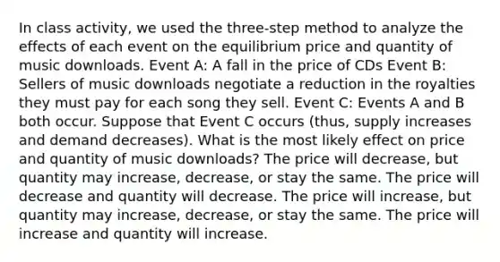 In class activity, we used the three-step method to analyze the effects of each event on the equilibrium price and quantity of music downloads. Event A: A fall in the price of CDs Event B: Sellers of music downloads negotiate a reduction in the royalties they must pay for each song they sell. Event C: Events A and B both occur. Suppose that Event C occurs (thus, supply increases and demand decreases). What is the most likely effect on price and quantity of music downloads? The price will decrease, but quantity may increase, decrease, or stay the same. The price will decrease and quantity will decrease. The price will increase, but quantity may increase, decrease, or stay the same. The price will increase and quantity will increase.