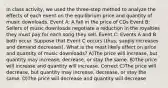 In class activity, we used the three-step method to analyze the effects of each event on the equilibrium price and quantity of music downloads. Event A: A fall in the price of CDs Event B: Sellers of music downloads negotiate a reduction in the royalties they must pay for each song they sell. Event C: Events A and B both occur. Suppose that Event C occurs (thus, supply increases and demand decreases). What is the most likely effect on price and quantity of music downloads? A)The price will increase, but quantity may increase, decrease, or stay the same. B)The price will increase and quantity will increase. Correct C)The price will decrease, but quantity may increase, decrease, or stay the same. D)The price will decrease and quantity will decrease