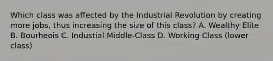 Which class was affected by the Industrial Revolution by creating more jobs, thus increasing the size of this class? A. Wealthy Elite B. Bourheois C. Industial Middle-Class D. Working Class (lower class)