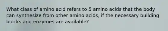 What class of amino acid refers to 5 <a href='https://www.questionai.com/knowledge/k9gb720LCl-amino-acids' class='anchor-knowledge'>amino acids</a> that the body can synthesize from other amino acids, if the necessary building blocks and enzymes are available?