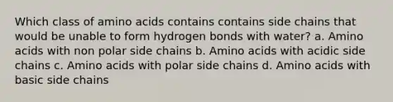 Which class of <a href='https://www.questionai.com/knowledge/k9gb720LCl-amino-acids' class='anchor-knowledge'>amino acids</a> contains contains side chains that would be unable to form hydrogen bonds with water? a. Amino acids with non polar side chains b. Amino acids with acidic side chains c. Amino acids with polar side chains d. Amino acids with basic side chains