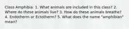 Class Amphibia: 1. What animals are included in this class? 2. Where do these animals live? 3. How do these animals breathe? 4. Endotherm or Ectotherm? 5. What does the name "amphibian" mean?