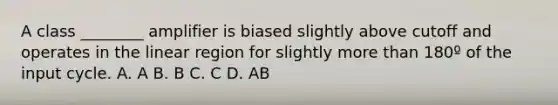 A class ________ amplifier is biased slightly above cutoff and operates in the linear region for slightly more than 180º of the input cycle. A. A B. B C. C D. AB